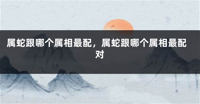 属蛇跟哪个属相最配，属蛇跟哪个属相最配对