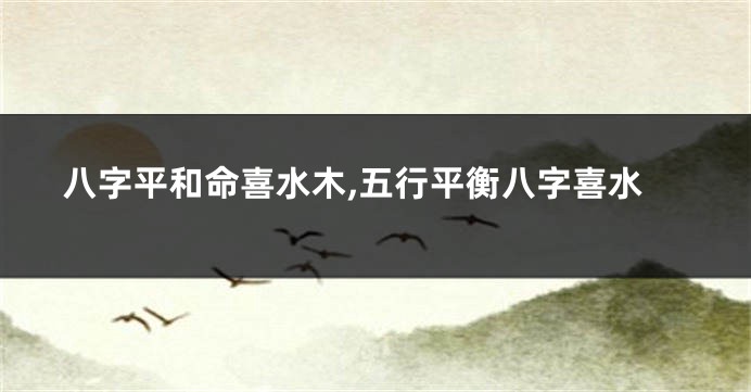 八字平和命喜水木,五行平衡八字喜水
