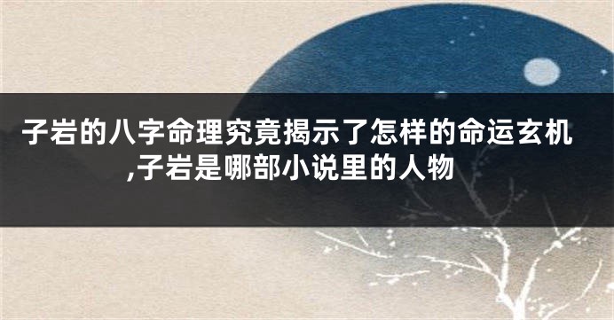 子岩的八字命理究竟揭示了怎样的命运玄机,子岩是哪部小说里的人物