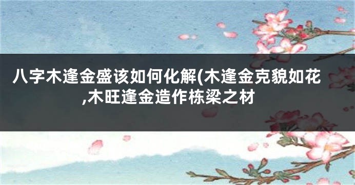 八字木逢金盛该如何化解(木逢金克貌如花,木旺逢金造作栋梁之材