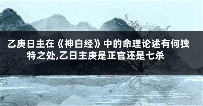 乙庚日主在《神白经》中的命理论述有何独特之处,乙日主庚是正官还是七杀