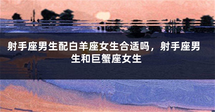射手座男生配白羊座女生合适吗,射手座男生和巨蟹座女生