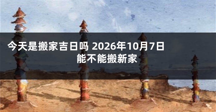 今天是搬家吉日吗 2026年10月7日能不能搬新家