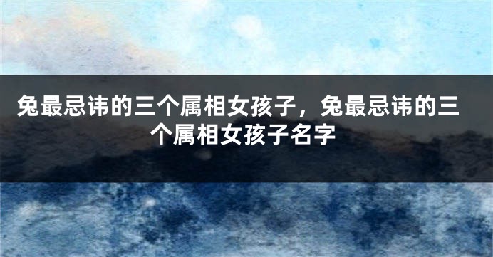 兔最忌讳的三个属相女孩子，兔最忌讳的三个属相女孩子名字