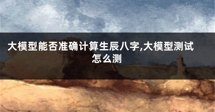 大模型能否准确计算生辰八字,大模型测试怎么测