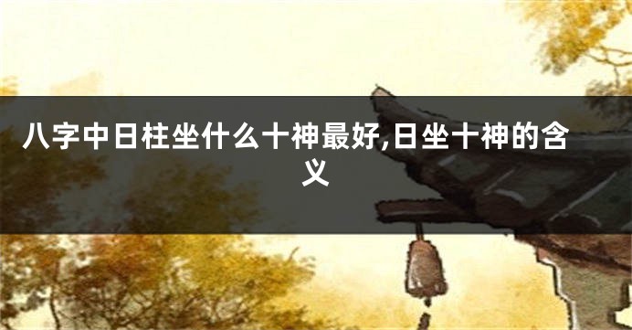 八字中日柱坐什么十神最好,日坐十神的含义