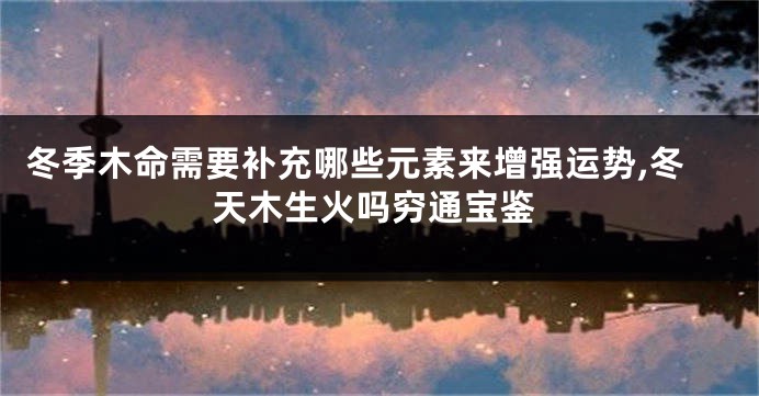 冬季木命需要补充哪些元素来增强运势,冬天木生火吗穷通宝鉴