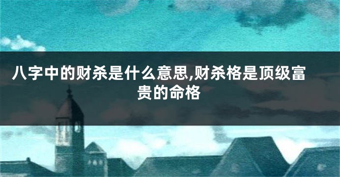 八字中的财杀是什么意思,财杀格是顶级富贵的命格