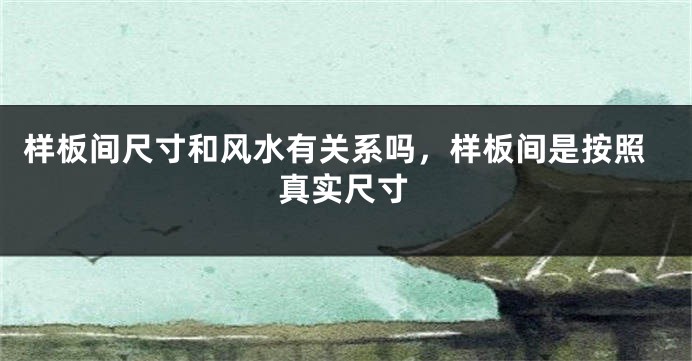 样板间尺寸和风水有关系吗，样板间是按照真实尺寸