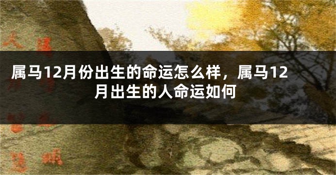 属马12月份出生的命运怎么样，属马12月出生的人命运如何