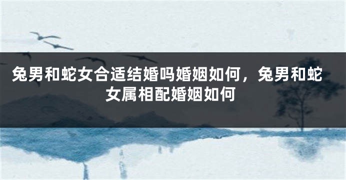 兔男和蛇女合适结婚吗婚姻如何，兔男和蛇女属相配婚姻如何