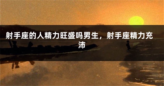 射手座的人精力旺盛吗男生，射手座精力充沛