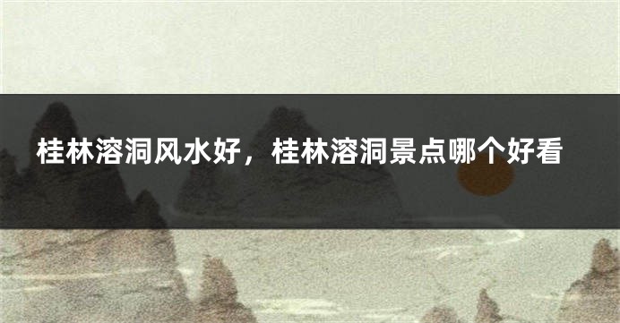 桂林溶洞风水好，桂林溶洞景点哪个好看