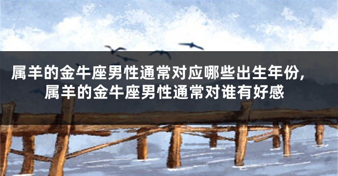 属羊的金牛座男性通常对应哪些出生年份,属羊的金牛座男性通常对谁有好感