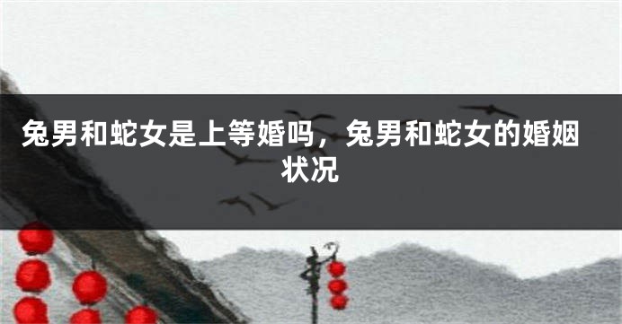 兔男和蛇女是上等婚吗，兔男和蛇女的婚姻状况