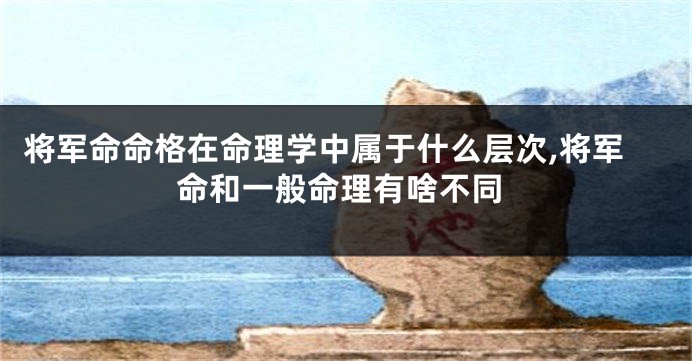 将军命命格在命理学中属于什么层次,将军命和一般命理有啥不同