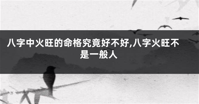 八字中火旺的命格究竟好不好,八字火旺不是一般人