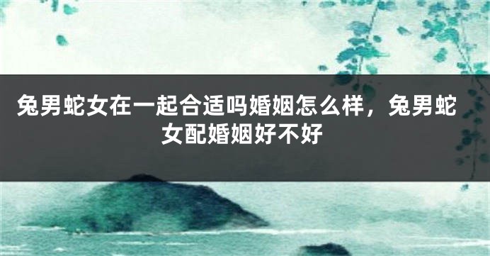 兔男蛇女在一起合适吗婚姻怎么样，兔男蛇女配婚姻好不好