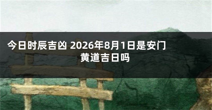 今日时辰吉凶 2026年8月1日是安门黄道吉日吗