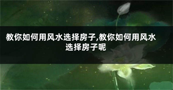教你如何用风水选择房子,教你如何用风水选择房子呢