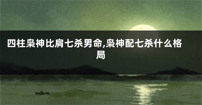 四柱枭神比肩七杀男命,枭神配七杀什么格局