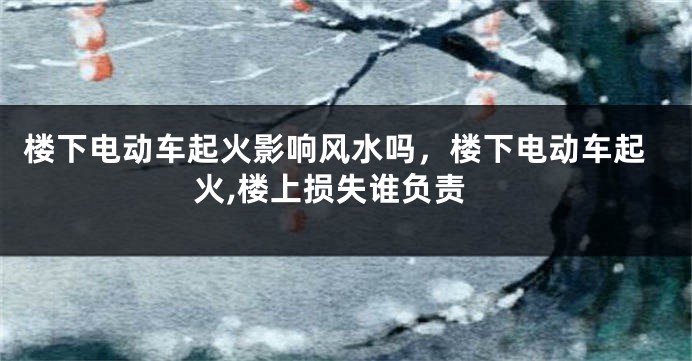 楼下电动车起火影响风水吗，楼下电动车起火,楼上损失谁负责