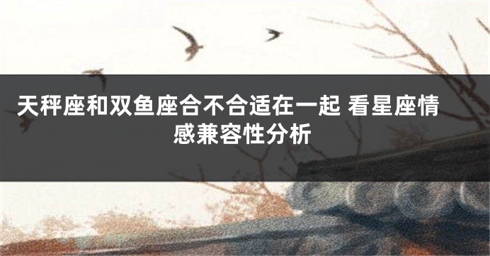 天秤座和双鱼座合不合适在一起 看星座情感兼容性分析