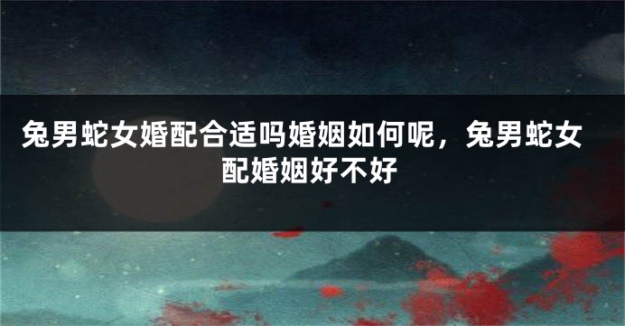兔男蛇女婚配合适吗婚姻如何呢，兔男蛇女配婚姻好不好