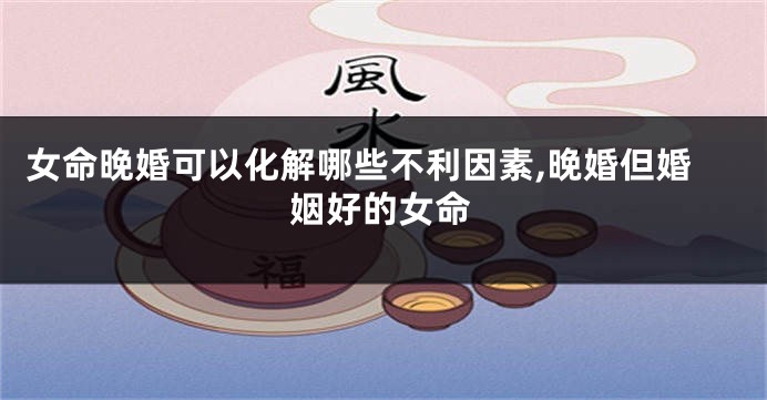女命晚婚可以化解哪些不利因素,晚婚但婚姻好的女命