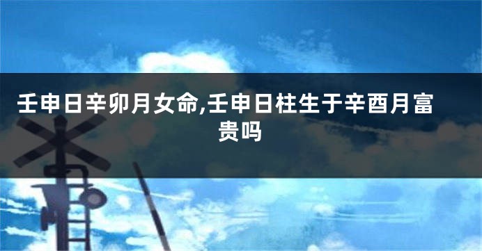 壬申日辛卯月女命,壬申日柱生于辛酉月富贵吗