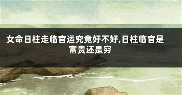 女命日柱走临官运究竟好不好,日柱临官是富贵还是穷