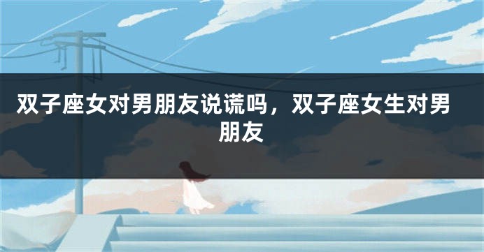 双子座女对男朋友说谎吗,双子座女生对男朋友