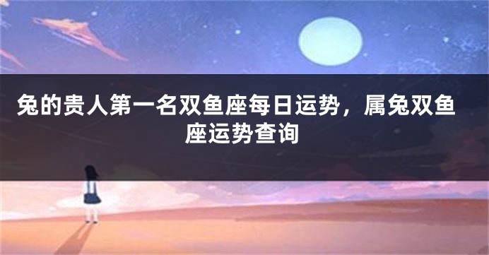 兔的贵人第一名双鱼座每日运势，属兔双鱼座运势查询