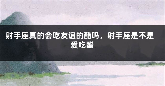 射手座真的会吃友谊的醋吗,射手座是不是爱吃醋