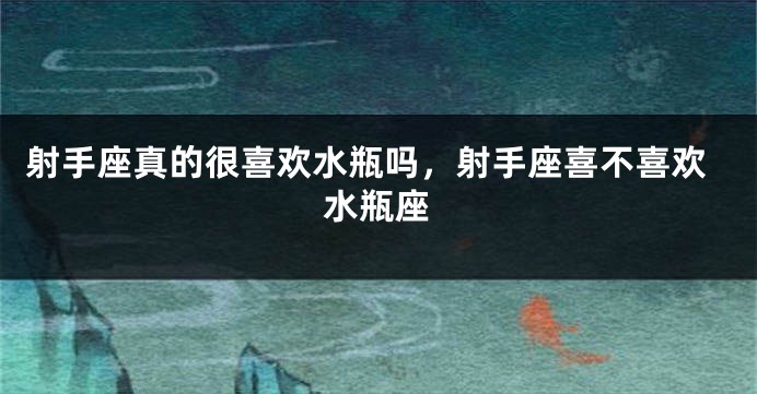 射手座真的很喜欢水瓶吗，射手座喜不喜欢水瓶座