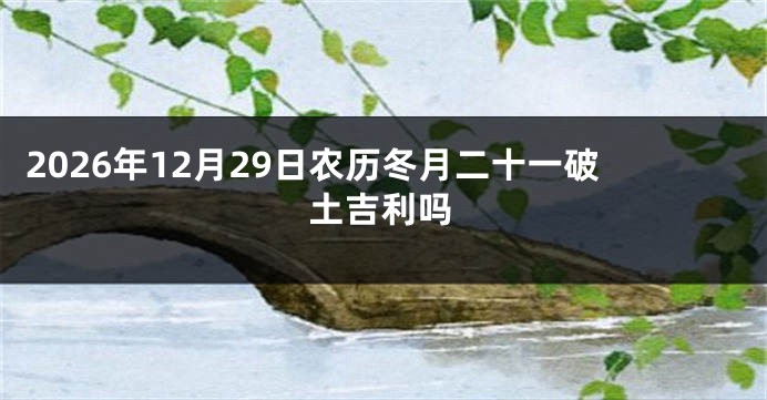 2026年12月29日农历冬月二十一破土吉利吗