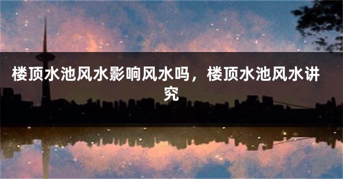 楼顶水池风水影响风水吗,楼顶水池风水讲究