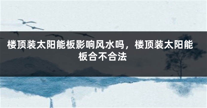 楼顶装太阳能板影响风水吗，楼顶装太阳能板合不合法