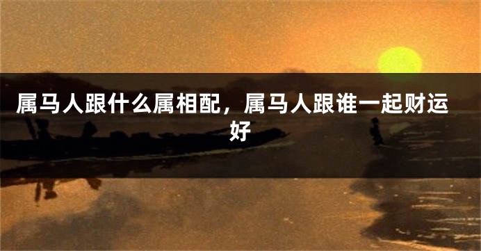 属马人跟什么属相配，属马人跟谁一起财运好
