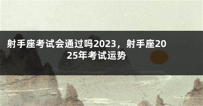 射手座考试会通过吗2023，射手座2025年考试运势