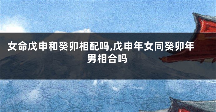 女命戊申和癸卯相配吗,戊申年女同癸卯年男相合吗
