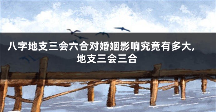 八字地支三会六合对婚姻影响究竟有多大,地支三会三合