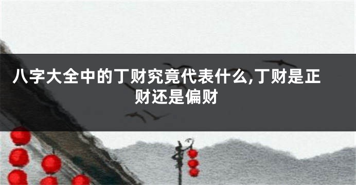 八字大全中的丁财究竟代表什么,丁财是正财还是偏财