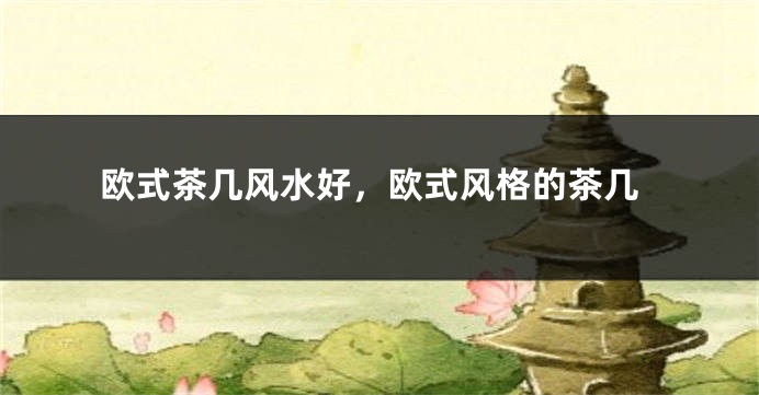 欧式茶几风水好,欧式风格的茶几