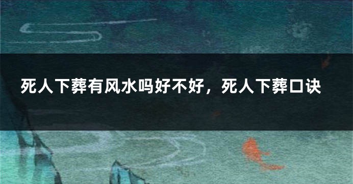 死人下葬有风水吗好不好，死人下葬口诀