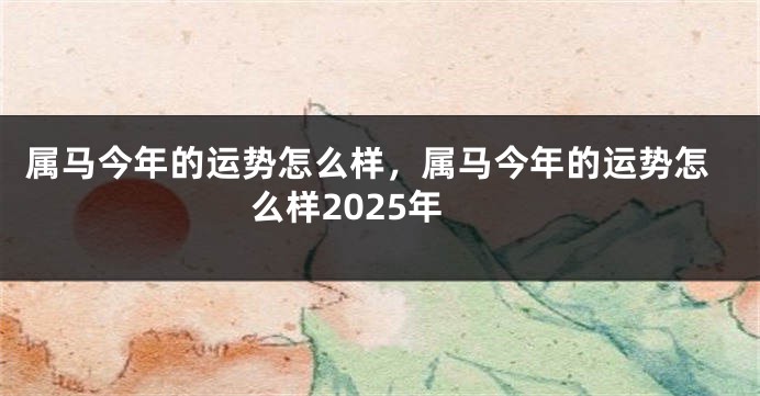 属马今年的运势怎么样，属马今年的运势怎么样2025年