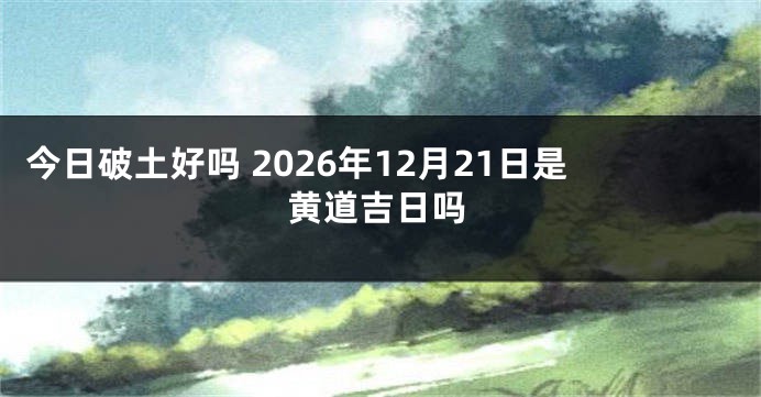 今日破土好吗 2026年12月21日是黄道吉日吗