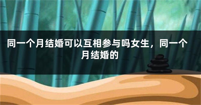 同一个月结婚可以互相参与吗女生，同一个月结婚的