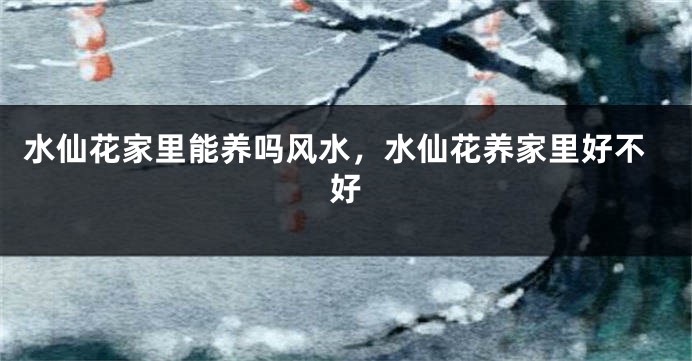 水仙花家里能养吗风水，水仙花养家里好不好