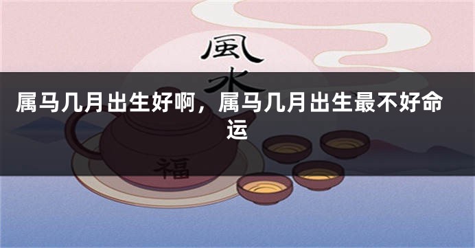 属马几月出生好啊,属马几月出生最不好命运